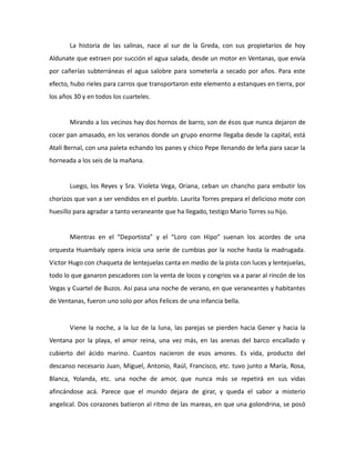 La historia de las salinas, nace al sur de la Greda, con sus propietarios de hoy
Aldunate que extraen por succión el agua salada, desde un motor en Ventanas, que envía
por cañerías subterráneas el agua salobre para someterla a secado por años. Para este
efecto, hubo rieles para carros que transportaron este elemento a estanques en tierra, por
los años 30 y en todos los cuarteles.

Mirando a los vecinos hay dos hornos de barro, son de ésos que nunca dejaron de
cocer pan amasado, en los veranos donde un grupo enorme llegaba desde la capital, está
Atalí Bernal, con una paleta echando los panes y chico Pepe llenando de leña para sacar la
horneada a los seis de la mañana.

Luego, los Reyes y Sra. Violeta Vega, Oriana, ceban un chancho para embutir los
chorizos que van a ser vendidos en el pueblo. Laurita Torres prepara el delicioso mote con
huesillo para agradar a tanto veraneante que ha llegado, testigo Mario Torres su hijo.

Mientras en el “Deportista” y el “Loro con Hipo” suenan los acordes de una
orquesta Huambaly opera inicia una serie de cumbias por la noche hasta la madrugada.
Victor Hugo con chaqueta de lentejuelas canta en medio de la pista con luces y lentejuelas,
todo lo que ganaron pescadores con la venta de locos y congrios va a parar al rincón de los
Vegas y Cuartel de Buzos. Así pasa una noche de verano, en que veraneantes y habitantes
de Ventanas, fueron uno solo por años Felices de una infancia bella.

Viene la noche, a la luz de la luna, las parejas se pierden hacia Gener y hacia la
Ventana por la playa, el amor reina, una vez más, en las arenas del barco encallado y
cubierto del ácido marino. Cuantos nacieron de esos amores. Es vida, producto del
descanso necesario Juan, Miguel, Antonio, Raúl, Francisco, etc. tuvo junto a María, Rosa,
Blanca, Yolanda, etc. una noche de amor, que nunca más se repetirá en sus vidas
afincándose acá. Parece que el mundo dejara de girar, y queda el sabor a misterio
angelical. Dos corazones batieron al ritmo de las mareas, en que una golondrina, se posó

 