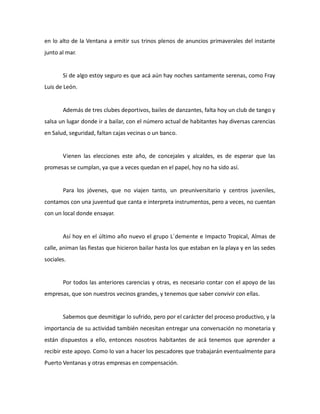 en lo alto de la Ventana a emitir sus trinos plenos de anuncios primaverales del instante
junto al mar.

Si de algo estoy seguro es que acá aún hay noches santamente serenas, como Fray
Luis de León.

Además de tres clubes deportivos, bailes de danzantes, falta hoy un club de tango y
salsa un lugar donde ir a bailar, con el número actual de habitantes hay diversas carencias
en Salud, seguridad, faltan cajas vecinas o un banco.

Vienen las elecciones este año, de concejales y alcaldes, es de esperar que las
promesas se cumplan, ya que a veces quedan en el papel, hoy no ha sido así.

Para los jóvenes, que no viajen tanto, un preuniversitario y centros juveniles,
contamos con una juventud que canta e interpreta instrumentos, pero a veces, no cuentan
con un local donde ensayar.

Así hoy en el último año nuevo el grupo L´demente e Impacto Tropical, Almas de
calle, animan las fiestas que hicieron bailar hasta los que estaban en la playa y en las sedes
sociales.

Por todos las anteriores carencias y otras, es necesario contar con el apoyo de las
empresas, que son nuestros vecinos grandes, y tenemos que saber convivir con ellas.

Sabemos que desmitigar lo sufrido, pero por el carácter del proceso productivo, y la
importancia de su actividad también necesitan entregar una conversación no monetaria y
están dispuestos a ello, entonces nosotros habitantes de acá tenemos que aprender a
recibir este apoyo. Como lo van a hacer los pescadores que trabajarán eventualmente para
Puerto Ventanas y otras empresas en compensación.

 