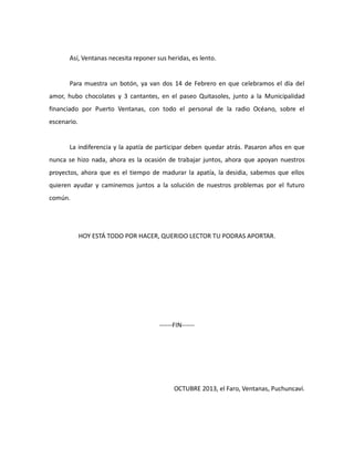 Así, Ventanas necesita reponer sus heridas, es lento.

Para muestra un botón, ya van dos 14 de Febrero en que celebramos el día del
amor, hubo chocolates y 3 cantantes, en el paseo Quitasoles, junto a la Municipalidad
financiado por Puerto Ventanas, con todo el personal de la radio Océano, sobre el
escenario.

La indiferencia y la apatía de participar deben quedar atrás. Pasaron años en que
nunca se hizo nada, ahora es la ocasión de trabajar juntos, ahora que apoyan nuestros
proyectos, ahora que es el tiempo de madurar la apatía, la desidia, sabemos que ellos
quieren ayudar y caminemos juntos a la solución de nuestros problemas por el futuro
común.

HOY ESTÁ TODO POR HACER, QUERIDO LECTOR TU PODRAS APORTAR.

------FIN------

OCTUBRE 2013, el Faro, Ventanas, Puchuncaví.

 