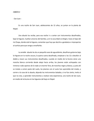 22/6/2012

- San Juan -

Es una noche de San Juan, adolescentes de 15 años, se juntan en la planta de
Illapel.

Una abuela los recibe, para esa noche ir a cantar con instrumentos desafinados,
bajo la higuera. Sueltan amarras del bombo, y en la oscuridad se dirigen, hacia el bajo del
río Chapa, donde está la higuera, comentan que hay que decirle a garabatos e improperios
al cachúo para que venga a enseñarles.

La amable abuela les da un pequeño vaso de aguardiente, desafinan guitarras bajo
la higuera en la noche oscura, la quena suena desafinada, empiezan a las 12 a desafiar al
diablo y tocan sus instrumentos desafinados, cuando en medio de la bruma viene una
mancha blanca corriendo desde abajo hacia arriba, los jóvenes están achispados con
inmenso ruído aparece de la nada un enorme Toro, de manchas negro y blanco, y justo ahí
se instala a comer pasto del suelo, los jóvenes con el susto han aprendido del miedo, y
corren a la casa de la abuela, dejando los instrumentos botados, si no fue cierto, invito al
que no crea, a aprender instrumentos a realizar esta experiencia, una noche de San Juan,
en medio de la bruma en las higueras del bajo en Illapel.

 
