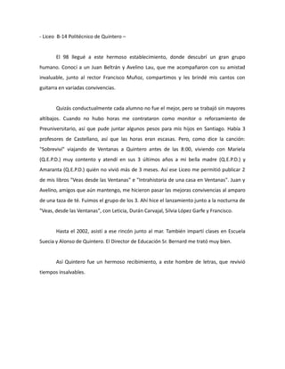 - Liceo B-14 Politécnico de Quintero –

El 98 llegué a este hermoso establecimiento, donde descubrí un gran grupo
humano. Conocí a un Juan Beltrán y Avelino Lau, que me acompañaron con su amistad
invaluable, junto al rector Francisco Muñoz, compartimos y les brindé mis cantos con
guitarra en variadas convivencias.

Quizás conductualmente cada alumno no fue el mejor, pero se trabajó sin mayores
altibajos. Cuando no hubo horas me contrataron como monitor o reforzamiento de
Preuniversitario, así que pude juntar algunos pesos para mis hijos en Santiago. Había 3
profesores de Castellano, así que las horas eran escasas. Pero, como dice la canción:
"Sobreviví" viajando de Ventanas a Quintero antes de las 8:00, viviendo con Mariela
(Q.E.P.D.) muy contento y atendí en sus 3 últimos años a mi bella madre (Q.E.P.D.) y
Amaranta (Q.E.P.D.) quién no vivió más de 3 meses. Así ese Liceo me permitió publicar 2
de mis libros "Veas desde las Ventanas" e "Intrahistoria de una casa en Ventanas". Juan y
Avelino, amigos que aún mantengo, me hicieron pasar las mejoras convivencias al amparo
de una taza de té. Fuimos el grupo de los 3. Ahí hice el lanzamiento junto a la nocturna de
"Veas, desde las Ventanas", con Leticia, Durán Carvajal, Silvia López Garfe y Francisco.

Hasta el 2002, asistí a ese rincón junto al mar. También impartí clases en Escuela
Suecia y Alonso de Quintero. El Director de Educación Sr. Bernard me trató muy bien.

Así Quintero fue un hermoso recibimiento, a este hombre de letras, que revivió
tiempos insalvables.

 