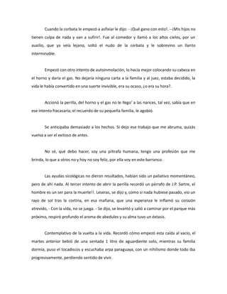 Cuando la corbata le empezó a asfixiar le dijo: - ¡Qué gano con esto!. --¡Mis hijos no
tienen culpa de nada y van a sufirir!. Fue al comedor y llamó a los altos cielos, por un
auxilio, que ya veía lejano, soltó el nudo de la corbata y le sobrevino un llanto
interminable.

Empezó con otro intento de autoinmolación, lo hacía mejor colocando su cabeza en
el horno y daría el gas. No dejaría ninguna carta a la familia y al juez, estaba decidido, la
vida le había convertido en una suerte invivible, era su ocaso, ¿o era su hora?.

Accionó la perilla, del horno y el gas no le llego’ a las narices, tal vez, sabía que en
ese intento fracasaría; el recuerdo de su pequeña familia, le agobió.

Se anticipaba demasiado a los hechos. Si dejo ese trabajo que me abruma, quizás
vuelva a ser el exitoso de antes.

No sé, qué debo hacer, soy una piltrafa humana, tengo una profesión que me
brinda, lo que a otros no y hoy no soy feliz, por ella voy en este barranco.

Las ayudas sicológicas no dieron resultados, habían sido un paliativo momentáneo,
pero de ahí nada. Al tercer intento de abrir la perilla recordó un párrafo de J.P. Sartre, el
hombre es un ser para la muerte!!. Leseras, se dijo y, como si nada hubiese pasado, vio un
rayo de sol tras la cortina, en esa mañana, que una esperanza le inflamó su corazón
atrevido, - Con la vida, no se juega. - Se dijo, se levantó y salió a caminar por el parque más
próximo, respiró profundo el aroma de abedules y su alma tuvo un éxtasis.

Contemplativo de la vuelta a la vida. Recordó cómo empezó esta caída al vacío, el
martes anterior bebió de una sentada 1 litro de aguardiente solo, mientras su familia
dormía, puso el tocadiscos y escuchaba arpa paraguaya, con un nihilismo donde todo iba
progresivamente, perdiendo sentido de vivir.

 