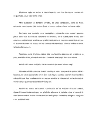 Al parecer, todos los hechos le fueron llevando a un Pozo de tristeza y melancolía
en que nada, volvía a ser como antes.

Atrás quedaban las banderas arriadas, de unos iconoclastas, pleno de falsas
promesas, como cuando viajó en tren desde el campo, en busca de un horizonte mejor.

Ese joven, que montado en su cabalgadura, galopando entre sauces y peumos
jamás pensó que esa vida se troncharía una mañana, en la ciudad plena de sol, pero
oscura, en su interior de un alma que se adormecía, como el momento placentero, en que
su madre le tuvo en sus brazos, con los cánticos más hermosos: ¡Buenas noches mi amor,
te lo digo llorando...!!.

Respiraba, como si hubiese nacido otra vez, los niños paseaban en su coche y su
paso, en medio de los jardines le invitaba a comenzar en el juego de la vida urbana.

Pensó, nada había arreglado, con esa muerte, que en un minuto elegí.

Ahora veo el lado bueno de mi vida y mis hijos, nunca imaginaron lo que un padre a
la deriva, les habría ocasionado. Sin mi Dios nada hay, he vuelto a creer en él como el bien
más noble que late en el existir de un ser que volvió a la vida normal, en la plenitud de
vivir el tiempo que le corresponde disfrutar y reír.

Recordó su lectura del cuento: "Continuidad de los Parques" de Julio Cortázar,
ahora el Parque Bustamante con sus arboledas y bancos, le invitaba a tirar el carro de la
vida, tendiéndole un puente hacia el ejercicio de su propia libertad de escoger la vida junto
a sus seres queridos.

 