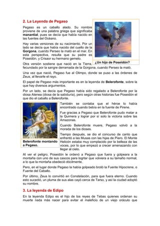 2. La Leyenda de Pegaso
Pegaso es un caballo alado. Su nombre
proviene de una palabra griega que significaba
manantial, pues se decía que había nacido en
las fuentes del Océano.
Hay varias versiones de su nacimiento. Por un
lado se decía que había nacido del cuello de la
Gorgona, cuando Perseo la mató en el mar. En
esta perspectiva, resulta que su padre es
Poseidón, y Crisaor su hermano gemelo.
Otra versión sostiene que nació en la Tierra,
fecundado por la sangre derramada de la Gorgona, cuando Perseo la mató.
Una vez que nació, Pegaso fue al Olimpo, donde se puso a las órdenes de
Zeus, al llevarle el rayo.
El papel de Pegaso más importante es en la leyenda de Belerofonte, sobre la
que hay diversos argumentos.
Por un lado, se decía que Pegaso había sido regalado a Belerofonte por la
diosa Atenea (diosa de la sabiduría), pero según otras historias fue Poseidón el
que dio el caballo a Belerofonte.
También se contaba que el héroe lo había
encontrado cuando bebía en la fuente de Pirene.
Fue gracias a Pegaso que Belerofonte pudo matar a
la Quimera y lograr por sí solo la victoria sobre las
Amazonas.
Cuando Belerofonte muere, Pegaso volvió a la
morada de los dioses.
Tiempo después, se dio el concurso de canto que
enfrentó a las Musas con las hijas de Píero. El Monte
Helicón estaba muy complacido por la belleza de las
voces, por lo que empezó a crecer amenazando con
llegar al cielo.
Al ver el peligro, Poseidón le ordenó a Pegaso que fuera y golpeara a la
montaña con uno de sus cascos para logrtar que volviera a su tamaño normal,
a lo que la montaña obedeció dócilmente.
Pero, en el lugar donde Pegaso la había golpeado brotó la Fuente Hipocrene, o
Fuente del Caballo.
Por último, Zeus lo convirtió en Constelación, para que fuera eterno. Cuando
esto sucedió, un pluma de sus alas cayó cerca de Tarso, y así la ciudad adoptó
su nombre.
3. La leyenda de Edipo
En la leyenda Edipo es el hijo de los reyes de Tebas quienes ordenan su
muerte nada más nacer para evitar el maleficio de un viejo oráculo que
¿Un hijo de Poseidón?
Belerofonte montando
a Pegaso.
 