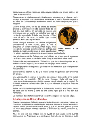 aseguraba que el hijo nacido de estos reyes mataría a su propio padre y se
casaría con su madre.
Sin embargo, el criado encargado de ejecutarlo se apena de la criatura y se lo
entrega a un pastor que casualmente andaba por la región. Éste de regreso a
su patria en Corinto entrega el hermoso niño a los reyes del país para que lo
adopten.
Cuando Edipo crece, un día se entera del extraño
oráculo y aterrorizado decide escapar lejos de los
que cree sus padres. En su huida, se topa en una
encrucijada con un coche de caballos que está a
punto de atropellarle. Estalla una disputa y Edipo
mata al señor de carro, un noble cuyo nombre
ignoraba. Era Layo, rey de Tebas.
Edipo prosigue entonces su camino, dirigiéndose
precisamente a esta ciudad, pero le sale al
encuentro un terrible monstruo, mitad mujer, mitad
león alado, conocido con el nombre de Esfinge, que
asolaba la región, destruyendo a todos aquellos que
no sabían contestar certeramente a una pregunta que les hacía.
Las adivinanzas de la Esfinge eran dos:”¿Quién es el ser que al amanecer
camina a cuatro patas, a mediodía sobre dos y al anochecer sobre tres?”.
Edipo da la respuesta correcta: “El hombre, que en su infancia gatea, en su
juventud camina erguido y en su senectud se apoya en un bastón”.
La Esfinge plantea la segunda: “¿Cuáles son las hermanas que se engendran
mutuamente?”.
Edipo vuelve a acertar: “El día y la noche” (estas dos palabras son femeninas
en griego).
Una vez resuelto el enigma, el monstruo se suicida, y Edipo entra en la ciudad
liberada de su maldición. Allí la reina Yocasta, viuda del rey Layo,
recientemente desaparecido, decide casarse con el salvador de la ciudad. De
él tendrá una prole nefanda: dos hijas, Antígona e Ismene, y dos hijos, Eteocles
y Polinices.
Así se había cumplido la profecía. Y Edipo acaba matando a su propio padre,
se casa con su madre y tiene de ella cuatro hijos que a la vez son sus
hermanos.
La maldición de esta familia continuó con el fin aciago de los hijos de Edipo.
4. La leyenda de Orfeo y Eurídice
Cuentan que cuando Orfeo tocaba no sólo los hombres, animales y dioses se
quedaban embelesados escuchándole, sino que incluso la Madre Naturaleza
detenía su fluir para disfrutar de sus notas, y que así, los ríos, plantas y hasta
las rocas escuchaban a Orfeo y sentían la música en su interior, animando su
esencia.
Más de una vez este mágico don le ayudó en sus viajes, como cuando
acompañó a los Argonautas y su canto pudo liberarles de las Sirenas, o pudo
Edipo frente a la
Esfinge.
 