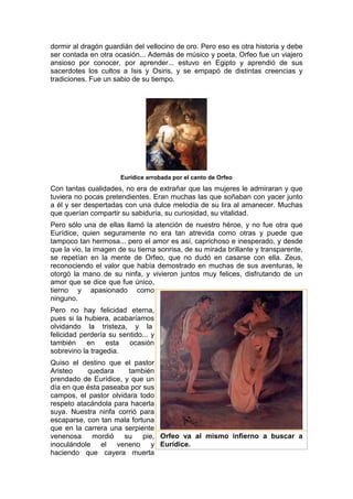 dormir al dragón guardián del vellocino de oro. Pero eso es otra historia y debe
ser contada en otra ocasión... Además de músico y poeta, Orfeo fue un viajero
ansioso por conocer, por aprender... estuvo en Egipto y aprendió de sus
sacerdotes los cultos a Isis y Osiris, y se empapó de distintas creencias y
tradiciones. Fue un sabio de su tiempo.
Eurídice arrobada por el canto de Orfeo
Con tantas cualidades, no era de extrañar que las mujeres le admiraran y que
tuviera no pocas pretendientes. Eran muchas las que soñaban con yacer junto
a él y ser despertadas con una dulce melodía de su lira al amanecer. Muchas
que querían compartir su sabiduría, su curiosidad, su vitalidad.
Pero sólo una de ellas llamó la atención de nuestro héroe, y no fue otra que
Eurídice, quien seguramente no era tan atrevida como otras y puede que
tampoco tan hermosa... pero el amor es así, caprichoso e inesperado, y desde
que la vio, la imagen de su tierna sonrisa, de su mirada brillante y transparente,
se repetían en la mente de Orfeo, que no dudó en casarse con ella. Zeus,
reconociendo el valor que había demostrado en muchas de sus aventuras, le
otorgó la mano de su ninfa, y vivieron juntos muy felices, disfrutando de un
amor que se dice que fue único,
tierno y apasionado como
ninguno.
Pero no hay felicidad eterna,
pues si la hubiera, acabaríamos
olvidando la tristeza, y la
felicidad perdería su sentido... y
también en esta ocasión
sobrevino la tragedia.
Quiso el destino que el pastor
Aristeo quedara también
prendado de Eurídice, y que un
día en que ésta paseaba por sus
campos, el pastor olvidara todo
respeto atacándola para hacerla
suya. Nuestra ninfa corrió para
escaparse, con tan mala fortuna
que en la carrera una serpiente
venenosa mordió su pie,
inoculándole el veneno y
haciendo que cayera muerta
Orfeo va al mismo infierno a buscar a
Eurídice.
 