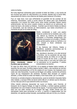 sobre la hierba.
No hubo lágrimas suficientes para consolar el dolor de Orfeo, y una noche de
las muchas que pasó en vela llorando a su amada, decidió que si hacía falta,
descendería él mismo a los infiernos de Hades para reclamar a Eurídice.
Fue un viaje duro, tuvo que enfrentarse al guardián de las puertas de los
Infiernos, Kancerbero, quien a punto estuvo de atacar pero que finalmente
respondió a la música de Orfeo como otros tantos animales habían hecho
anteriormente. Así fue como nuestro músico se internó en el submundo, sin
cesar de tocar y de cantar su tristeza. Cuentan que el mismo Hades se detuvo
a escucharle, que las torturas se interrumpieron, que todos encontraron un
momento de paz en la visita de Orfeo.
Sísifo, condenado a subir una piedra
hasta la cumbre de la montaña una y otra
vez, detuvo su marcha; los buitres que
torturaban a Prometeo desgarrando sus
entrañas se posaron en el suelo y Tántalo,
quien jamás podría saciar su hambre o su
sed, rompió a llorar olvidando sus
necesidades.
Y los Señores del Infierno, Hades y
Perséfone, quedaron conmovidos por la
belleza del canto de Orfeo.
Así, decidieron devolver a la vida terrenal
a Eurídice, con la condición de que ésta
caminase detrás de Orfeo en el viaje de
vuelta al mundo de los vivos, y que éste
no mirase atrás ni una sola vez hasta que
no estuvieran en la superficie. Y ambos
emprendieron la marcha.
El viaje fue difícil, lleno de penurias. Si la bajada al Hades había costado, el
ascenso fue aún peor. Eurídice seguía herida y débil, y las sombras se cernían
sobre ellos amenazadoras, el frío se colaba en sus huesos, los tropiezos eran
cada vez más frecuentes. A punto ya de llegar a la salida, cuando los primeros
rayos de luz traspasaron las sombras, Eurídice dejó escapar un suspiro
aliviada, y Orfeo olvidó la orden de Hades y miró hacia atrás por un instante.
Entonces su amada empezó a desvanecerse, pues la condición impuesta había
sido violada, y aunque Orfeo se lanzó sobre ella en un abrazo que la retuviera,
no fue más que aire lo que estrechó entre sus brazos.
Orfeo intentó entonces descender de nuevo al Hades, pero Caronte, el
barquero de la laguna Estigia, le negó la entrada, y ambos apenas pudieron
despedirse con una mirada a través de las aguas. Y aunque esperó Orfeo siete
días con sus siete noches en el margen del lago, acabó viendo que era
demasiado tarde para enmendar su error, y marchó a vagabundear por los
desiertos, sin apenas probar bocado, acompañado sólo por su lira y su música
Orfeo intentando retener a
Eurídice que se esfuma.
 