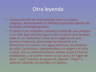 Otra leyenda La otra versión de esta leyenda tiene un toque religioso, demostrando la influencia jesuítica dentro de la propia mitología guaraní.  El relato (con múltiples variantes) habla de una anciana y un niño que solicitan agua a dos mujeres que lavaban ropa en un manantial. Estas se la negaron en una primera instancia, pero luego las llamaron y le ofrecieron un cuenco con agua jabonosa, burlándose de ellos. La anciana, representaba a la virgen y el niño a Jesús. Por su actitud burlona, ambas mujeres fueron maldecidas, y al querer volver a sus casas, en lugar de decir “ yajá”  (vamos, en guaraní), dijeron “ chajá”  y salieron volando convertidas en pájaro… 