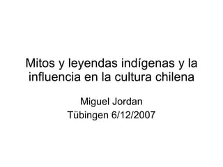 Mitos y leyendas indígenas y la influencia en la cultura chilena Miguel Jordan Tübingen 6/12/2007 