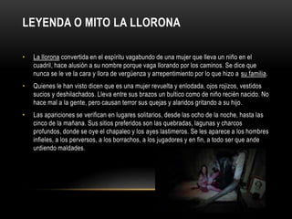 LEYENDA O MITO LA LLORONA
• La llorona convertida en el espíritu vagabundo de una mujer que lleva un niño en el
cuadril, hace alusión a su nombre porque vaga llorando por los caminos. Se dice que
nunca se le ve la cara y llora de vergüenza y arrepentimiento por lo que hizo a su familia.
• Quienes le han visto dicen que es una mujer revuelta y enlodada, ojos rojizos, vestidos
sucios y deshilachados. Lleva entre sus brazos un bultico como de niño recién nacido. No
hace mal a la gente, pero causan terror sus quejas y alaridos gritando a su hijo.
• Las apariciones se verifican en lugares solitarios, desde las ocho de la noche, hasta las
cinco de la mañana. Sus sitios preferidos son las quebradas, lagunas y charcos
profundos, donde se oye el chapaleo y los ayes lastimeros. Se les aparece a los hombres
infieles, a los perversos, a los borrachos, a los jugadores y en fin, a todo ser que ande
urdiendo maldades.
 