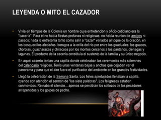 LEYENDA O MITO EL CAZADOR
• Vivía en tiempos de la Colonia un hombre cuya entretención y oficio cotidiano era la
"cacería". Para él no había fiestas profanas ni religiosas; no había reunión de amigos ni
paseos; nada le entretenía tanto como salir a "cazar" venados al toque de la oración, en
los bosquecillos aledaños; borugos a la orilla del río por entre los guaduales; los guacos,
chorolas, guacharacas y chilacoas por los montes cercanos a los pantanos, ciénagas y
lagunas. El producto de la cacería constituía el sustento de la familia y su único negocio.
• En aquel caserío tenían una capilla donde celebraban las ceremonias más solemnes
del calendario religioso. Tenía unas ventanas bajas y anchas que dejaban ver el
panorama y para que el aire fuera el purificador del ambiente en las grandes festividades.
• Llegó la celebración de la Semana Santa. Los fieles apretujados llenaban la capilla,
oyendo con atención el sermón de "las siete palabras". Los feligreses estaban
conmovidos. Reinaba el silencio... apenas se percibían los sollozos de los pecadores
arrepentidos y los golpes de pecho.
 
