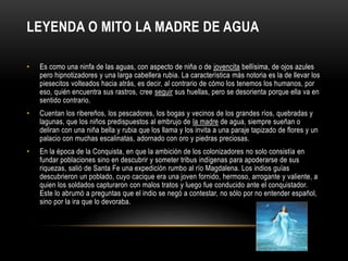 LEYENDA O MITO LA MADRE DE AGUA
• Es como una ninfa de las aguas, con aspecto de niña o de jovencita bellísima, de ojos azules
pero hipnotizadores y una larga cabellera rubia. La característica más notoria es la de llevar los
piesecitos volteados hacia atrás, es decir, al contrario de cómo los tenemos los humanos, por
eso, quién encuentra sus rastros, cree seguir sus huellas, pero se desorienta porque ella va en
sentido contrario.
• Cuentan los ribereños, los pescadores, los bogas y vecinos de los grandes ríos, quebradas y
lagunas, que los niños predispuestos al embrujo de la madre de agua, siempre sueñan o
deliran con una niña bella y rubia que los llama y los invita a una paraje tapizado de flores y un
palacio con muchas escalinatas, adornado con oro y piedras preciosas.
• En la época de la Conquista, en que la ambición de los colonizadores no solo consistía en
fundar poblaciones sino en descubrir y someter tribus indígenas para apoderarse de sus
riquezas, salió de Santa Fe una expedición rumbo al río Magdalena. Los indios guías
descubrieron un poblado, cuyo cacique era una joven fornido, hermoso, arrogante y valiente, a
quien los soldados capturaron con malos tratos y luego fue conducido ante el conquistador.
Este lo abrumó a preguntas que el indio se negó a contestar, no sólo por no entender español,
sino por la ira que lo devoraba.
 