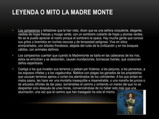 LEYENDA O MITO LA MADRE MONTE
• Los campesinos y leñadores que la han visto, dicen que es una señora corpulenta, elegante,
vestida de hojas frescas y musgo verde, con un sombrero cubierto de hojas y plumas verdes.
No se le puede apreciar el rostro porque el sombrero la opaca. Hay mucha gente que conoce
sus gritos o bramidos en noches oscuras y de tempestad peligrosa. Vive en sitios
enmarañados, con árboles frondosos, alejada del ruido de la civilización y en los bosques
cálidos, con animales dañinos.
• Los campesinos cuentan que cuando la Madremonte se baña en las cabeceras de los ríos,
estos se enturbian y se desbordan, causan inundaciones, borrascas fuertes, que ocasionan
daños espantosos.
• Castiga a los que invaden sus terrenos y pelean por linderos; a los perjuros, a los perversos, a
los esposos infieles y a los vagabundos. Maldice con plagas los ganados de los propietarios
que usurpan terrenos ajenos o cortan los alambrados de los colindantes. A los que andan en
malos pasos, les hace ver una montaña inasequible e impenetrable, o una maraña de juncos o
de arbustos difíciles de dar paso, borrándoles el camino y sintiendo un mareo del que no se
despiertan sino después de unas horas, convenciéndose de no haber sido más que una
alucinación, una vez que el camino que han trasegado ha sido el mismo.
 
