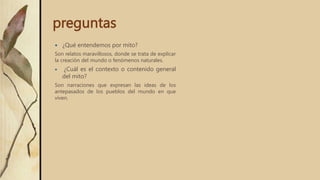 preguntas
 ¿Qué entendemos por mito?
Son relatos maravillosos, donde se trata de explicar
la creación del mundo o fenómenos naturales.
 ¿Cuál es el contexto o contenido general
del mito?
Son narraciones que expresan las ideas de los
antepasados ​​de los pueblos del mundo en que
viven.
 