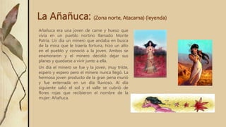 La Añañuca: (Zona norte, Atacama) (leyenda)
Añañuca era una joven de carne y hueso que
vivía en un pueblo nortino llamado Monte
Patria. Un día un minero que andaba en busca
de la mina que le traería fortuna, hizo un alto
en el pueblo y conoció a la joven. Ambos se
enamoraron y el minero decidió dejar sus
planes y quedarse a vivir junto a ella.
Un día el minero se fue y la joven, muy triste,
espero y espero pero el minero nunca llegó. La
hermosa joven producto de la gran pena murió
y fue enterrada en un día lluvioso. Al día
siguiente salió el sol y el valle se cubrió de
flores rojas que recibieron el nombre de la
mujer: Añañuca.
 