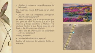  ¿Cuál es el contexto o contenido general de
la leyenda?
Una mujer que muere de tristeza por un amor
fallido.
 ¿Cuáles son sus personajes principales?
¿Qué funciones cumplen?
La Añañuca (mujer) que es la que muere por
una pena de amor, el minero que es el que
enamora y luego abandona a Añañuca y la
Añañuca (flor) es la que florece luego de una
lluvia el día del entierro de Añañuca.
 ¿Qué tipo de interacciones se desarrollan
entre los personajes?
Amor y abandono.
 ¿Cuál es la finalidad de la leyenda?
Explicar el fenómeno del desierto florido en
Atacama.
 