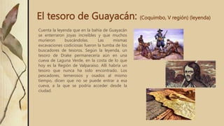 El tesoro de Guayacán: (Coquimbo, V región) (leyenda)
Cuenta la leyenda que en la bahía de Guayacán
se enterraron joyas increíbles y que muchos
murieron buscándolas. Las mismas
excavaciones codiciosas fueron la tumba de los
buscadores de tesoros. Según la leyenda, un
tesoro de Drake permanecería aún en una
cueva de Laguna Verde, en la costa de lo que
hoy es la Región de Valparaíso. Allí habría un
tesoro que nunca ha sido encontrado. Los
pescadores, temerosos y osados al mismo
tiempo, dicen que no se puede entrar a esa
cueva, a la que se podría acceder desde la
ciudad.
 