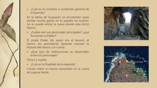  ¿Cuál es el contexto o contenido general de
la leyenda?
En la bahía de Guayacán se encuentran joyas
donde mucha gente en el pasado ha muerto,
no se puede entrar la cueva donde esta dicho
Tesoro.
 ¿Cuáles son sus personajes principales? ¿que
funciones cumplen?
El pirata Drake (de quien era el tesoro), el
tesoro, los pescadores (quienes cuentan la
historia del tesoro y la cueva).
 ¿Qué tipo de interacciones se desarrollan
entre los personajes?
Temor y osadía.
 ¿Cuál es la finalidad de la leyenda?
Contar sobre un tesoro escondido en la cueva
de Laguna Verde.
 