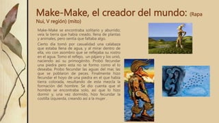 Make-Make, el creador del mundo: (Rapa
Nui, V región) (mito)
Make-Make se encontraba solitario y aburrido;
veía la tierra que había creado, llena de plantas
y animales, pero sentía que faltaba algo.
Cierto día tomó por casualidad una calabaza
que estaba llena de agua, y al mirar dentro de
ella, vio con asombro que se reflejaba su rostro
en el agua. Tomo el reflejo, un pájaro y los unió,
naciendo así su primogénito. Probó fecundar
una piedra pero esta no se formo como el lo
deseaba. Probo fecundar las aguas del mar, las
que se poblaron de peces. Finalmente hizo
fecundar el hoyo de una piedra en el que había
tierra colorada, resultando de esta mezcla la
formación del hombre. Se dio cuenta que el
hombre se encontraba solo, así que lo hizo
dormir y, una vez dormido, hizo fecundar la
costilla izquierda, creando así a la mujer .
 