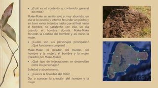  ¿Cuál es el contexto o contenido general
del mito?
Make-Make se sentía solo y muy aburrido, un
día se lo ocurrió y intento fecundar un piedra y
así tuvo varios intentos hasta que al final nació
el hombre, no satisfecho con ello, un día
cuando el hombre dormía Make-Make
fecundo la Costilla del hombre y así nacio la
mujer.
 ¿Cuáles son sus personajes principales?
¿Qué funciones cumplen?
Make-Make (el creador del mundo, del
hombre y la mujer), el hombre y la mujer
(creados por Make-Make).
 ¿Qué tipo de interacciones se desarrollan
entre los personajes?
Soledad y aburrimiento.
 ¿Cuál es la finalidad del mito?
Dar a conocer la creación del hombre y la
mujer.
 