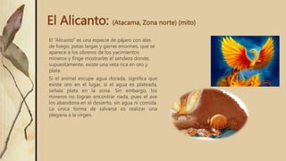 El Alicanto: (Atacama, Zona norte) (mito)
El “Alicanto” es una especie de pájaro con alas
de fuego, patas largas y garras enormes, que se
aparece a los obreros de los yacimientos
mineros y finge mostrarles el sendero donde,
supuestamente, existe una veta rica en oro y
plata.
Si el animal escupe agua dorada, significa que
existe oro en el lugar, si el agua es plateada,
señala plata en la zona. Sin embargo, los
mineros no logran encontrar nada, pues el ave
los abandona en el desierto, sin agua ni comida.
La única forma de salvarse es realizar una
plegaria a la virgen.
 