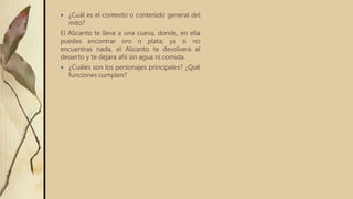  ¿Cuál es el contexto o contenido general del
mito?
El Alicanto te lleva a una cueva, donde, en ella
puedes encontrar oro o plata; ya si no
encuentras nada, el Alicanto te devolverá al
desierto y te dejara ahí sin agua ni comida.
 ¿Cuáles son los personajes principales? ¿Qué
funciones cumplen?
 