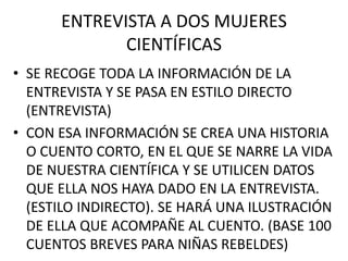 ENTREVISTA A DOS MUJERES
CIENTÍFICAS
• SE RECOGE TODA LA INFORMACIÓN DE LA
ENTREVISTA Y SE PASA EN ESTILO DIRECTO
(ENTREVISTA)
• CON ESA INFORMACIÓN SE CREA UNA HISTORIA
O CUENTO CORTO, EN EL QUE SE NARRE LA VIDA
DE NUESTRA CIENTÍFICA Y SE UTILICEN DATOS
QUE ELLA NOS HAYA DADO EN LA ENTREVISTA.
(ESTILO INDIRECTO). SE HARÁ UNA ILUSTRACIÓN
DE ELLA QUE ACOMPAÑE AL CUENTO. (BASE 100
CUENTOS BREVES PARA NIÑAS REBELDES)
 