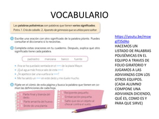 VOCABULARIO
https://youtu.be/msw
gITJSdAo
HACEMOS UN
LISTADO DE PALABRAS
POLISÉMICAS EN EL
EQUIPO A TRAVES DE
FOLIO GIRATORIO Y
JUGAMOS A LAS
ADIVIANZAS CON LOS
OTROS EQUIPOS.
(CADA ALUMNO
COMPONE UNA
ADIVIANZA DICIENDO,
QUÉ ES, COMO ES Y
PARA QUE SIRVE)
 