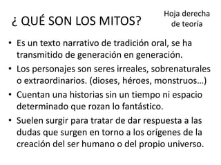 ¿ QUÉ SON LOS MITOS?
• Es un texto narrativo de tradición oral, se ha
transmitido de generación en generación.
• Los personajes son seres irreales, sobrenaturales
o extraordinarios. (dioses, héroes, monstruos…)
• Cuentan una historias sin un tiempo ni espacio
determinado que rozan lo fantástico.
• Suelen surgir para tratar de dar respuesta a las
dudas que surgen en torno a los orígenes de la
creación del ser humano o del propio universo.
Hoja derecha
de teoría
 