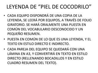 LEYENDA DE “PIEL DE COCODRILO”
• CADA EQUIPO DISPONDRÁ DE UNA COPIA DE LA
LEYENDA, SE LEERÁ POR EQUIPOS, A TRAVÉS DE FOLIO
GIRATORIO. SE HARÁ ORALMENTE UNA PUESTA EN
COMÚN DEL VOCABULARIO DESCONOCIDO Y UN
PEQUEÑO RESUMEN.
• PUESTA EN COMÚN DE LO QUE ES UNA LEYENDA, Y EL
TEXTO EN ESTILO DIRECTO E INDIRECTO.
• CADA PAREJA DEL EQUIPO SE QUEDARÁ CON UNA
LÁMINA EN A3, Y CONVERTIRÁ EN TEXTO EN ESTILO
DIRECTO (RELLENANDO BOCADILLOS Y EN ESTILO
CUADRO RESUMEN DEL TEXTO).
 