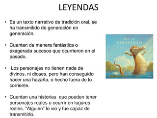 LEYENDAS
• Es un texto narrativo de tradición oral, se
ha transmitido de generación en
generación.
• Cuentan de manera fantástica o
exagerada sucesos que ocurrieron en el
pasado.
• Los personajes no tienen nada de
divinos, ni dioses, pero han conseguido
hacer una hazaña, o hecho fuera de lo
corriente.
• Cuentan una historias que pueden tener
personajes reales u ocurrir en lugares
reales. “Alguien” lo vio y fue capaz de
transmitirlo.
 