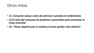 Otros mitos
• 11. Consumir azúcar antes de entrenar aumenta el rendimiento
• 12.El mito del consumo de proteínas comerciales para aumentar la
masa muscular
• 13. “Hacer deporte por la mañana te hace perder más calorías”.
 