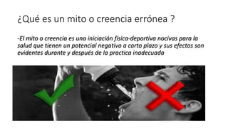 ¿Qué es un mito o creencia errónea ?
-El mito o creencia es una iniciación física-deportiva nocivas para la
salud que tienen un potencial negativo a corto plazo y sus efectos son
evidentes durante y después de la practica inadecuada
 