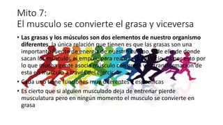 Mito 7:
El musculo se convierte el grasa y viceversa
• Las grasas y los músculos son dos elementos de nuestro organismo
diferentes, la única relación que tienen es que las grasas son una
importante fuente de energía de nuestro cuerpo, y de ella de donde
sacan los músculos el empuje para realizar el ejercicio. Es por esto por
lo que mucha gente asocia músculo con grasa y la transformación de
esta en músculo a través del ejercicio.
• Cada uno tiene funciones muy diferentes y especificas
• Es cierto que si alguien musculado deja de entrenar pierde
musculatura pero en ningún momento el musculo se convierte en
grasa
 