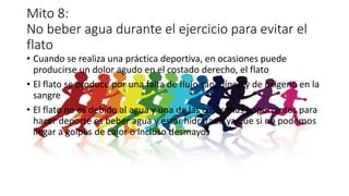 Mito 8:
No beber agua durante el ejercicio para evitar el
flato
• Cuando se realiza una práctica deportiva, en ocasiones puede
producirse un dolor agudo en el costado derecho, el flato
• El flato se produce por una falta de flujo sanguíneo y de oxigeno en la
sangre
• El flato no es debido al agua y una de las cosas mas importantes para
hacer deporte es beber agua y estar hidratado ya que si no podemos
llegar a golpes de calor o incluso desmayos
 