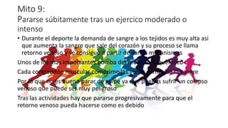 Mito 9:
Pararse súbitamente tras un ejercico moderado o
intenso
• Durante el deporte la demanda de sangre a los tejidos es muy alta asi
que aumenta la sangre que sale del corazón y su proceso se llama
retorno venoso y se consigue a partir de varios mecanismos
Unos de los mas importantes bomba del musculo esquelético
Cada contracción muscular comprime las venas e impulsa la sangre
Por lo que no es bueno parar de golpe ya que puedes sufrir un colapso
venoso que puede ser muy peligroso
Tras las actividades hay que pararse progresivamente para que el
retorno venoso pueda hacerse como es debido
 