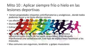 Mito 10 : Aplicar siempre frío o hielo en las
lesiones deportivas
• tienen propiedades relajantes antinflamatorias y analgésicas , donde todos
podemos hacer y no tiene efectos nocivos
• Los efectos del frio: Llamado crioterapia, sus beneficios son
• Disminuir la temperatura del individuo
• Enfriar la zona
• Activa el metabolismo
• Si se aplica durante un intervalo de tiempo corto, se provoca
vasoconstricción (cierre de los vasos sanguíneos), para después
manifestarse una vasodilatación. Este tipo de exposiciones favorecen a los
músculos.
• Mas comunes son esguinces, tendinitis y golpes musculares
 