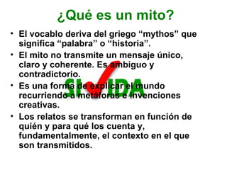 ¿Qué es un mito? El vocablo deriva del griego “mythos” que significa “palabra” o “historia”. El mito no transmite un mensaje único, claro y coherente. Es ambiguo y contradictorio.  Es una forma de explicar el mundo recurriendo a metáforas e invenciones creativas. Los relatos se transforman en función de quién y para qué los cuenta y, fundamentalmente, el contexto en el que son transmitidos. 