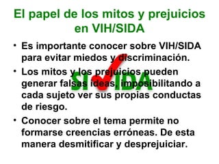 El papel de los mitos y prejuicios en VIH/SIDA Es importante conocer sobre VIH/SIDA para evitar miedos y discriminación. Los mitos y los prejuicios pueden generar falsas ideas, imposibilitando a cada sujeto ver sus propias conductas de riesgo.  Conocer sobre el tema permite no formarse creencias erróneas. De esta manera desmitificar y desprejuiciar. 