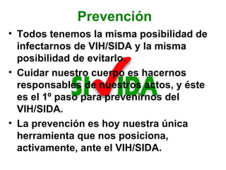 Prevención Todos tenemos la misma posibilidad de infectarnos de VIH/SIDA y la misma posibilidad de evitarlo. Cuidar nuestro cuerpo es hacernos responsables de nuestros actos, y éste es el 1º paso para prevenirnos del VIH/SIDA.  La prevención es hoy nuestra única herramienta que nos posiciona, activamente, ante el VIH/SIDA. 