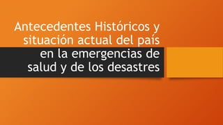 Antecedentes Históricos y
situación actual del país
en la emergencias de
salud y de los desastres
 