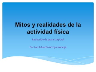 Mitos y realidades de la
    actividad física
       Reducción de grasa corporal

     Por Luis Eduardo Arroyo Noriega
 