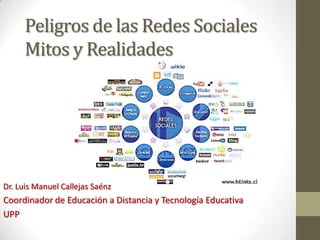 Peligros de las Redes Sociales
     Mitos y Realidades




Dr. Luis Manuel Callejas Saénz
Coordinador de Educación a Distancia y Tecnología Educativa
UPP
 