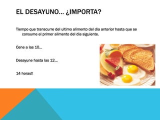 EL DESAYUNO… ¿IMPORTA?
Tiempo que transcurre del ultimo alimento del dia anterior hasta que se
consume el primer alimento del dia siguiente.
Cene a las 10…
Desayune hasta las 12…
14 horas!!
 