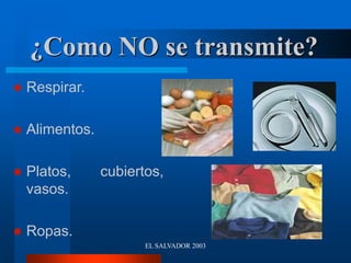 EL SALVADOR 2003
¿Como NO se transmite?
 Respirar.
 Alimentos.
 Platos, cubiertos,
vasos.
 Ropas.
 