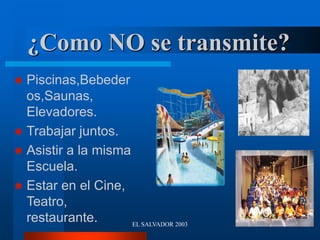 EL SALVADOR 2003
¿Como NO se transmite?
 Piscinas,Bebeder
os,Saunas,
Elevadores.
 Trabajar juntos.
 Asistir a la misma
Escuela.
 Estar en el Cine,
Teatro,
restaurante.
 