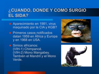 ¿CUANDO, DONDE Y COMO SURGIO
EL SIDA?
 Aparecimiento en 1981, virus
maquinado por la CIA y KGB?
 Primeros casos notificados
datan 1959 en África y Europa
y en 1968 en USA.
 Simios africanos:
(VIH-1) Chimpancé.
(VIH-2) Mono Mangabey.
También el Mandril y el Mono
Verde.
 