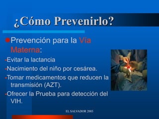 EL SALVADOR 2003
¿Cómo Prevenirlo?
Prevención para la Vía
Materna:
-Evitar la lactancia
-Nacimiento del niño por cesárea.
-Tomar medicamentos que reducen la
transmisión (AZT).
-Ofrecer la Prueba para detección del
VIH.
 