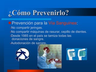 EL SALVADOR 2003
¿Cómo Prevenirlo?
Prevención para la Vía Sanguínea:
-No compartir jeringas.
-No compartir máquinas de rasurar, cepillo de dientes.
-Desde 1985 en el país se tamiza todas las
donaciones de sangre.
-Autodonación de sangre.
 