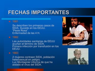 FECHAS IMPORTANTES
 1981
Se describen los primeros casos de
SIDA. Sucede en los EEUU.
“Peste Rosa”.
Enfermadad de las 4 H.
 1982
Las autoridades sanitarias de EEUU
acuñan el término de SIDA.
Primera infección por transfusión en los
EEUU.
 1983
2 mujeres contraen SIDA, población
heterosexual en peligro.
Luc Montagnier informa de que ha
aislado el virus del SIDA.
 